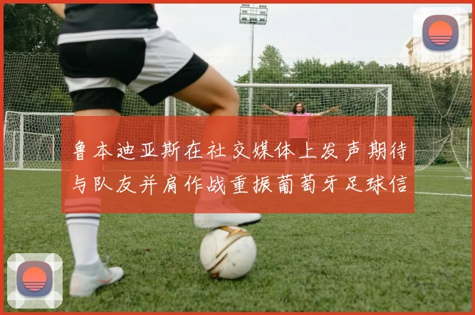 鲁本迪亚斯在社交媒体上发声期待与队友并肩作战重振葡萄牙足球信心