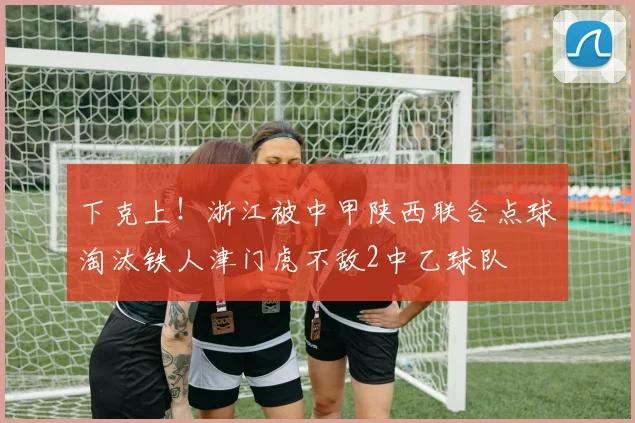 下克上！浙江被中甲陕西联合点球淘汰铁人津门虎不敌2中乙球队