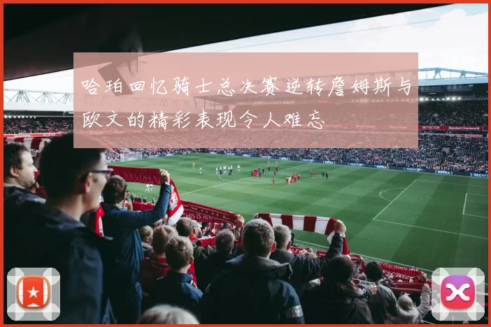 哈珀回忆骑士总决赛逆转詹姆斯与欧文的精彩表现令人难忘