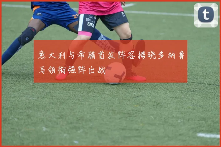意大利与希腊首发阵容揭晓多纳鲁马领衔强阵出战