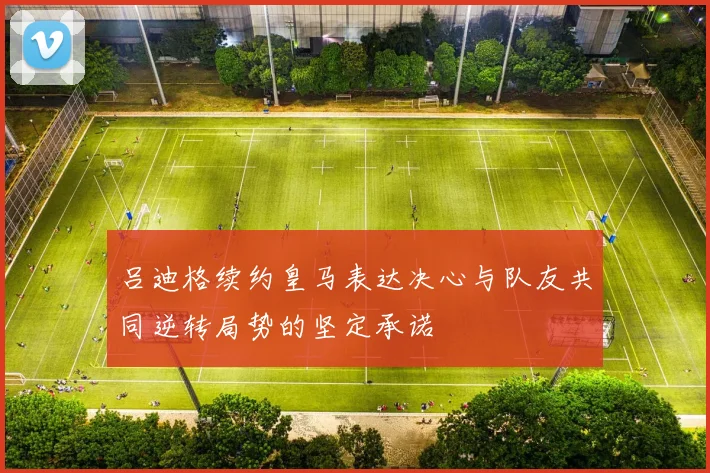 吕迪格续约皇马表达决心与队友共同逆转局势的坚定承诺