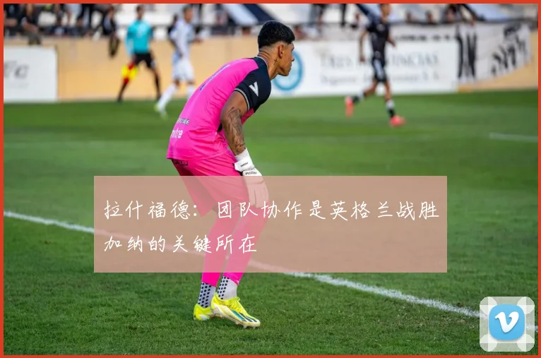 拉什福德：团队协作是英格兰战胜加纳的关键所在