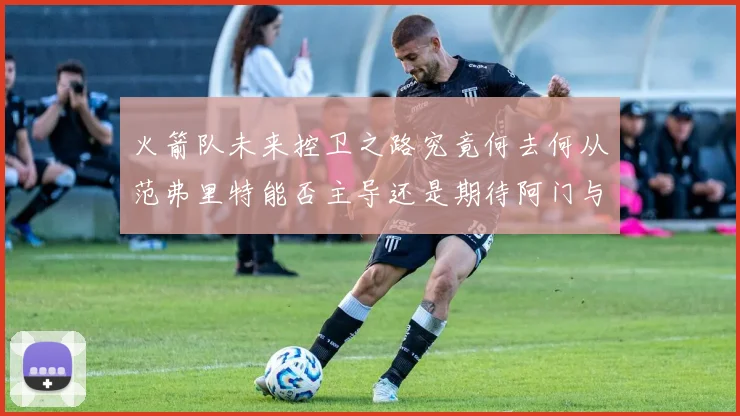 火箭队未来控卫之路究竟何去何从范弗里特能否主导还是期待阿门与谢泼德崛起