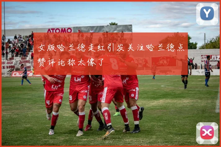 女版哈兰德走红引发关注哈兰德点赞评论称太像了
