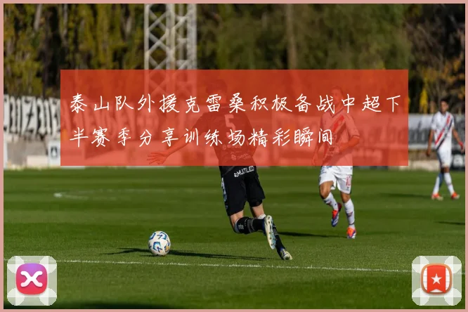 泰山队外援克雷桑积极备战中超下半赛季分享训练场精彩瞬间