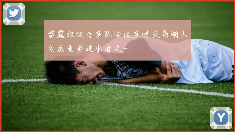 雷霆积极与多队洽谈多特交易湖人或成重要追求者之一