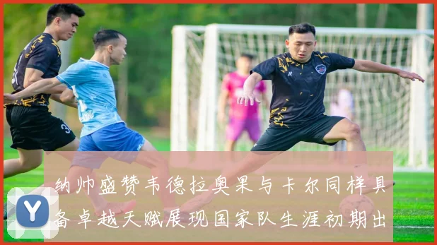 纳帅盛赞韦德拉奥果与卡尔同样具备卓越天赋展现国家队生涯初期出色表现